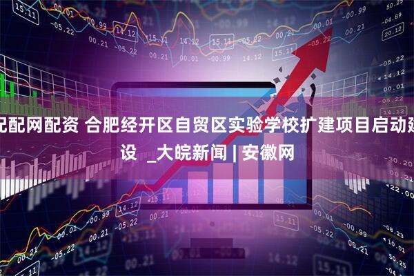 配配网配资 合肥经开区自贸区实验学校扩建项目启动建设  _大皖新闻 | 安徽网
