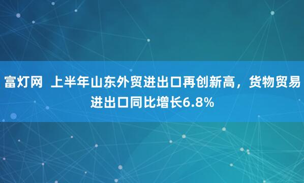 富灯网  上半年山东外贸进出口再创新高，货物贸易进出口同比增长6.8%