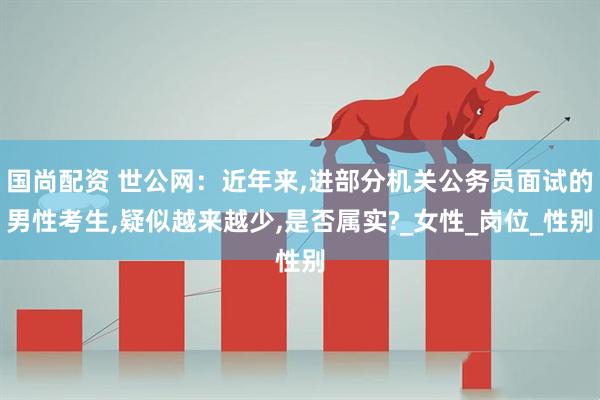 国尚配资 世公网：近年来,进部分机关公务员面试的男性考生,疑似越来越少,是否属实?_女性_岗位_性别
