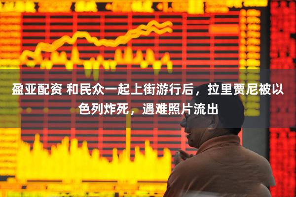盈亚配资 和民众一起上街游行后，拉里贾尼被以色列炸死，遇难照片流出