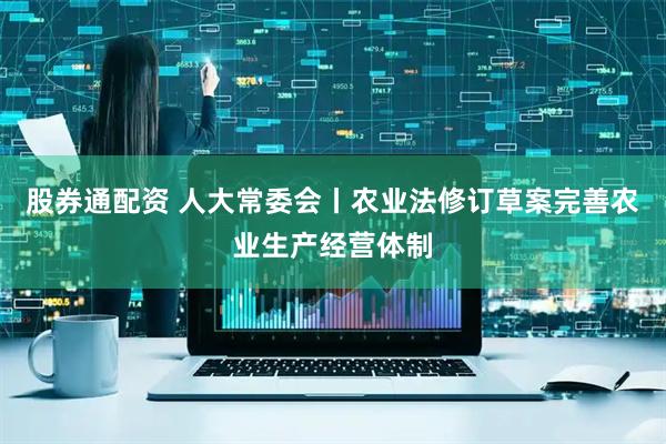 股券通配资 人大常委会丨农业法修订草案完善农业生产经营体制