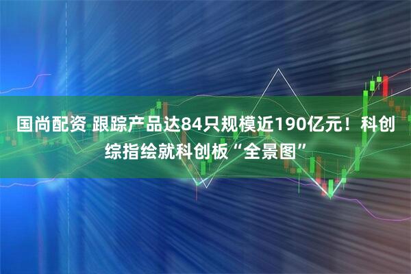 国尚配资 跟踪产品达84只规模近190亿元！科创综指绘就科创板“全景图”