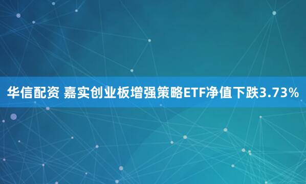 华信配资 嘉实创业板增强策略ETF净值下跌3.73%
